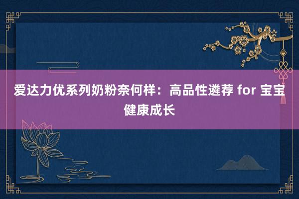 爱达力优系列奶粉奈何样：高品性遴荐 for 宝宝健康成长