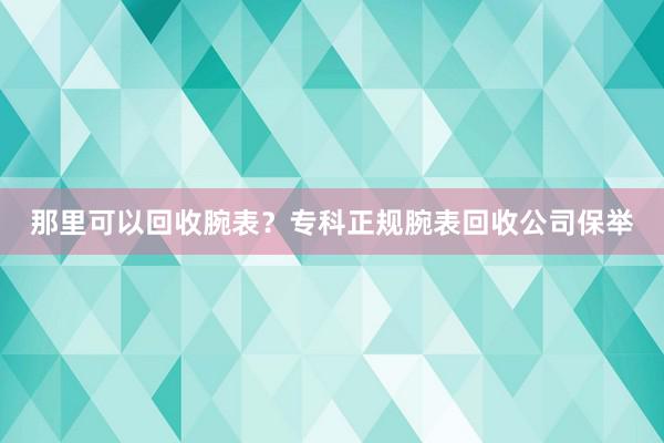 那里可以回收腕表？专科正规腕表回收公司保举